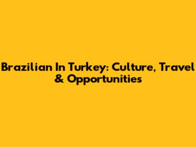 Brazilian In Turkey: Culture, Travel & Opportunities
