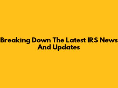 Breaking Down The Latest IRS News And Updates
