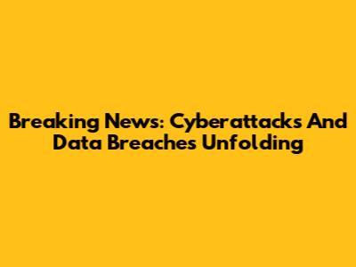 Breaking News: Cyberattacks And Data Breaches Unfolding
