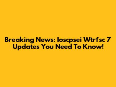 Breaking News: Ioscpsei Wtrfsc 7 Updates You Need To Know!