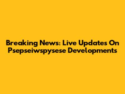 Breaking News: Live Updates On Psepseiwspysese Developments