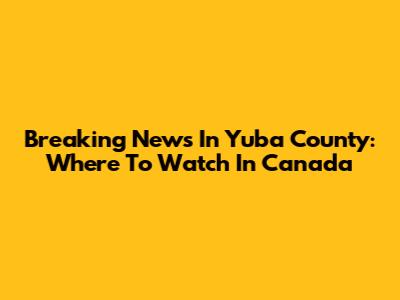 Breaking News In Yuba County: Where To Watch In Canada