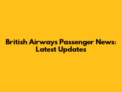 British Airways Passenger News: Latest Updates