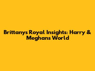 Brittany's Royal Insights: Harry & Meghan's World