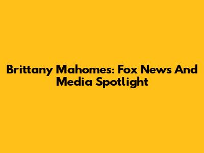 Brittany Mahomes: Fox News And Media Spotlight