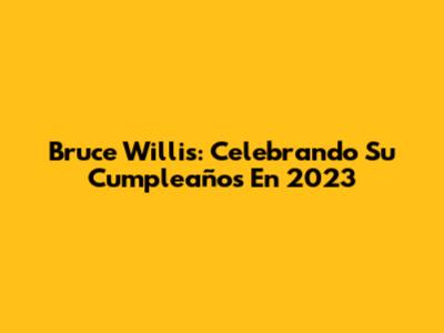 Bruce Willis: Celebrando Su Cumpleaños En 2023