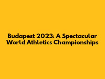 Budapest 2023: A Spectacular World Athletics Championships