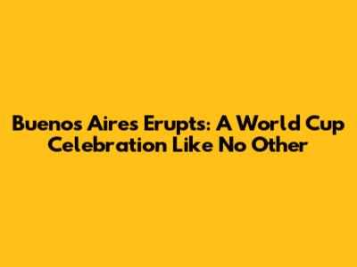 Buenos Aires Erupts: A World Cup Celebration Like No Other
