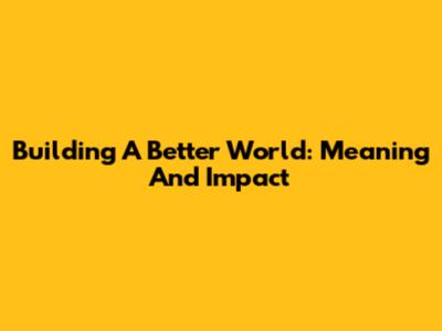 Building A Better World: Meaning And Impact
