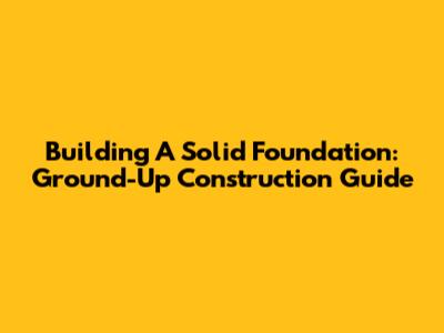 Building A Solid Foundation: Ground-Up Construction Guide