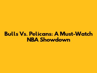 Bulls Vs. Pelicans: A Must-Watch NBA Showdown
