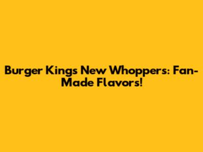 Burger King's New Whoppers: Fan-Made Flavors!