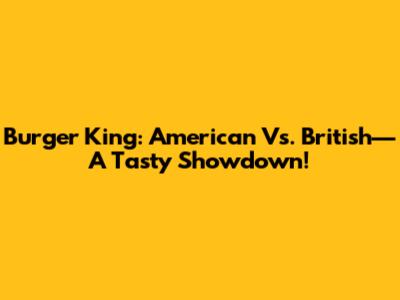 Burger King: American Vs. British—A Tasty Showdown!