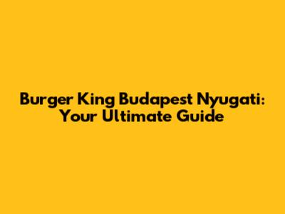 Burger King Budapest Nyugati: Your Ultimate Guide