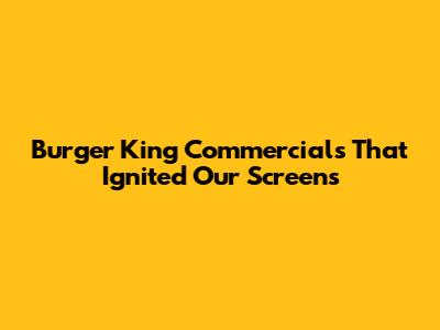 Burger King Commercials That Ignited Our Screens