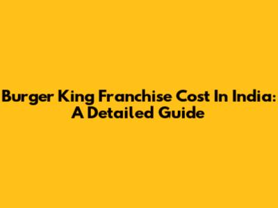 Burger King Franchise Cost In India: A Detailed Guide