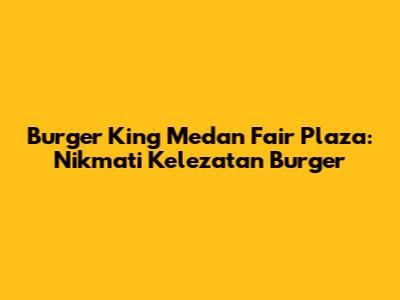 Burger King Medan Fair Plaza: Nikmati Kelezatan Burger