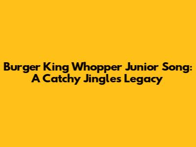 Burger King Whopper Junior Song: A Catchy Jingle's Legacy