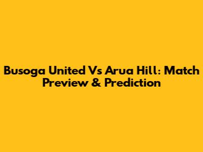 Busoga United Vs Arua Hill: Match Preview & Prediction
