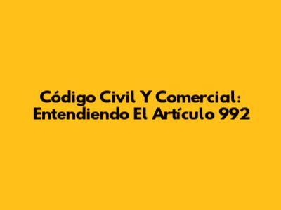 Código Civil Y Comercial: Entendiendo El Artículo 992