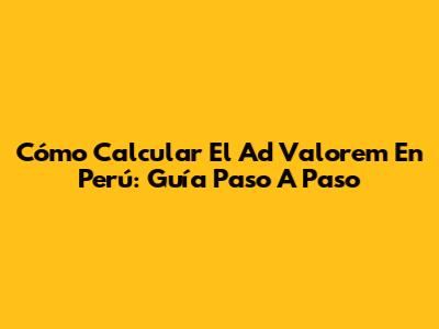 Cómo Calcular El Ad Valorem En Perú: Guía Paso A Paso