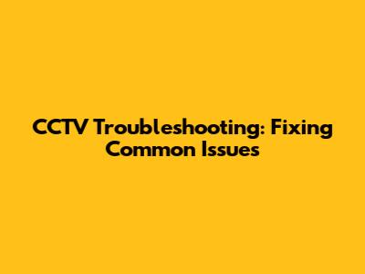CCTV Troubleshooting: Fixing Common Issues