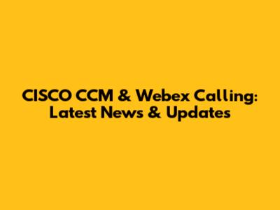 CISCO CCM & Webex Calling: Latest News & Updates