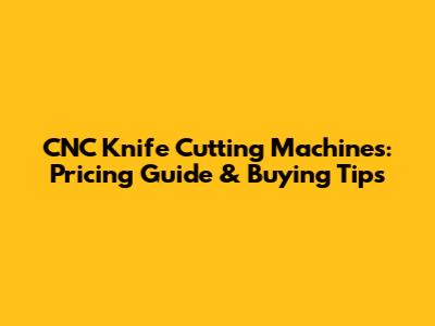 CNC Knife Cutting Machines: Pricing Guide & Buying Tips