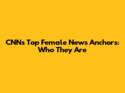 CNN's Top Female News Anchors: Who They Are