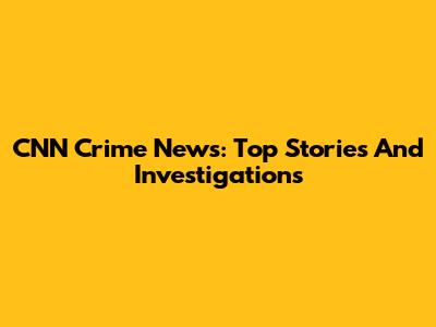 CNN Crime News: Top Stories And Investigations