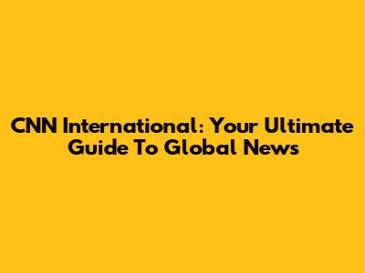 CNN International: Your Ultimate Guide To Global News