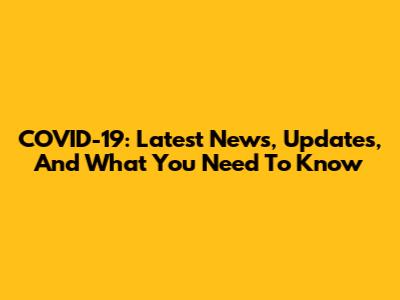 COVID-19: Latest News, Updates, And What You Need To Know
