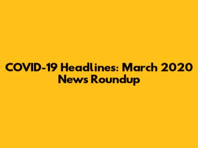 COVID-19 Headlines: March 2020 News Roundup