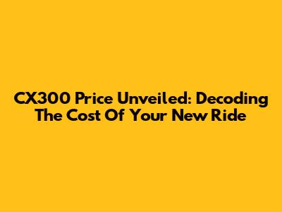 CX300 Price Unveiled: Decoding The Cost Of Your New Ride