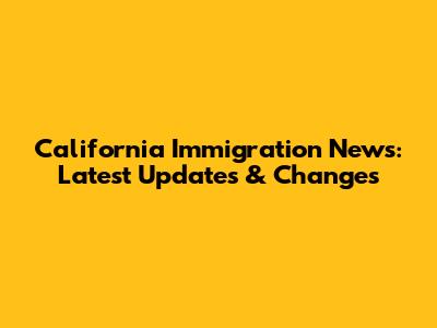 California Immigration News: Latest Updates & Changes