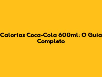 Calorias Coca-Cola 600ml: O Guia Completo