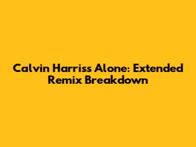Calvin Harris's 'Alone': Extended Remix Breakdown