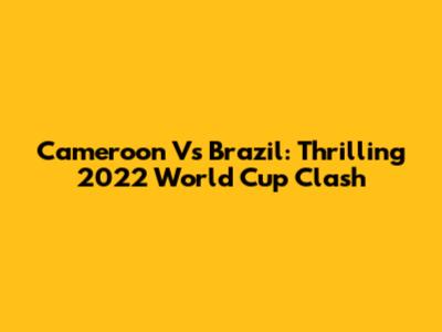 Cameroon Vs Brazil: Thrilling 2022 World Cup Clash