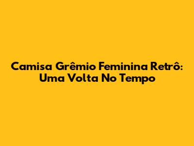 Camisa Grêmio Feminina Retrô: Uma Volta No Tempo