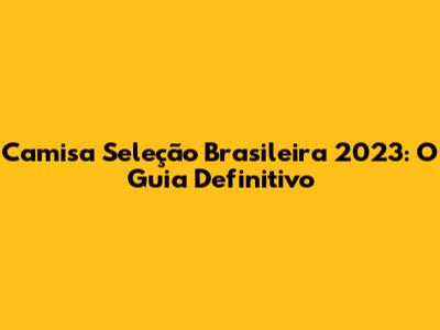 Camisa Seleção Brasileira 2023: O Guia Definitivo