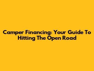 Camper Financing: Your Guide To Hitting The Open Road