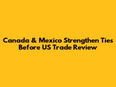 Canada & Mexico Strengthen Ties Before US Trade Review