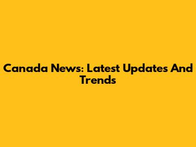 Canada News: Latest Updates And Trends