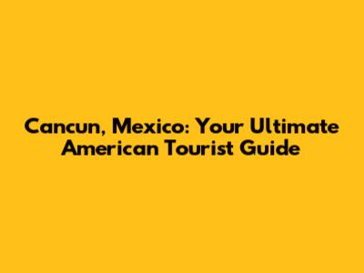 Cancun, Mexico: Your Ultimate American Tourist Guide