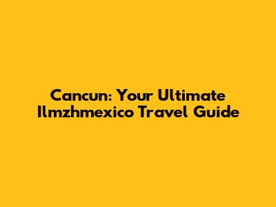 Cancun: Your Ultimate Ilmzhmexico Travel Guide