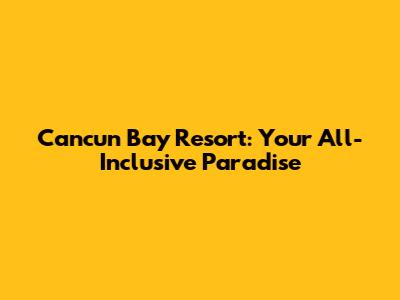 Cancun Bay Resort: Your All-Inclusive Paradise