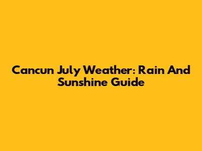 Cancun July Weather: Rain And Sunshine Guide