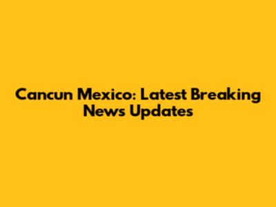Cancun Mexico: Latest Breaking News Updates
