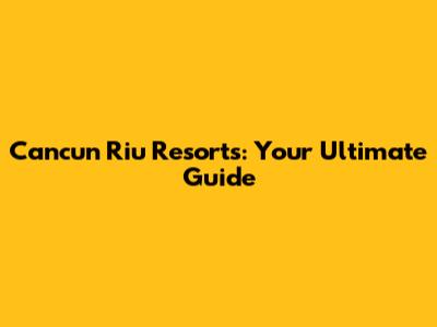 Cancun Riu Resorts: Your Ultimate Guide