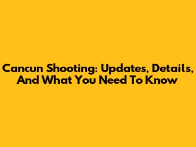 Cancun Shooting: Updates, Details, And What You Need To Know